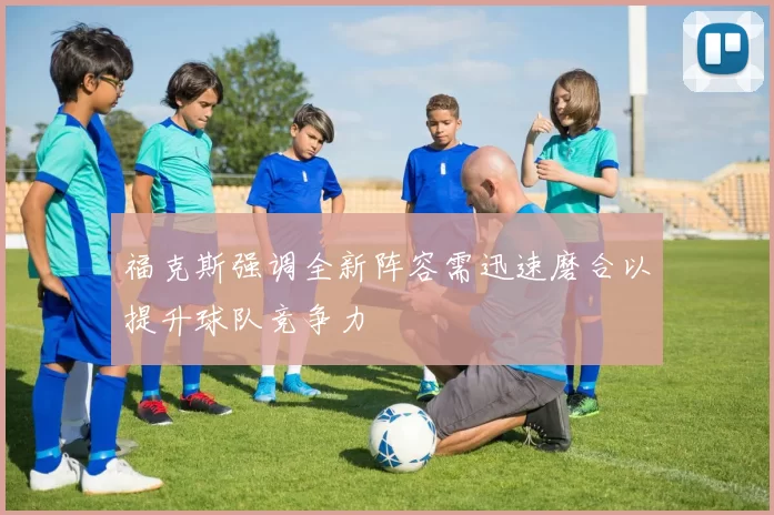 福克斯强调全新阵容需迅速磨合以提升球队竞争力