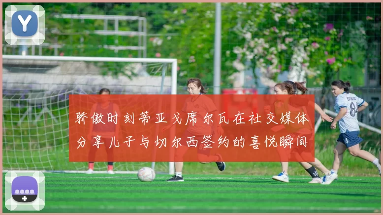 骄傲时刻蒂亚戈席尔瓦在社交媒体分享儿子与切尔西签约的喜悦瞬间