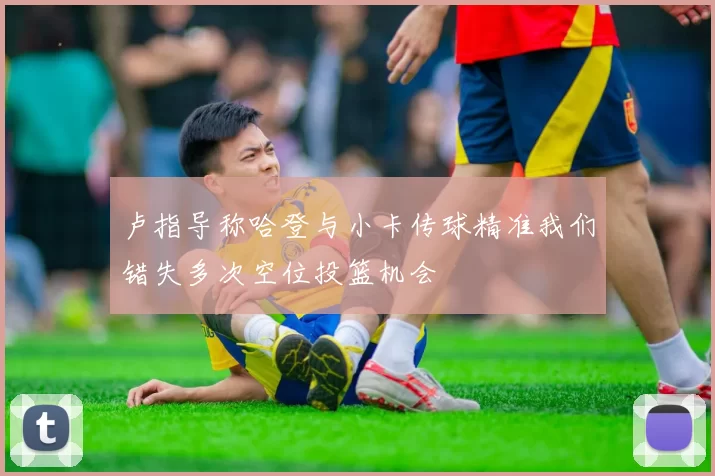 卢指导称哈登与小卡传球精准我们错失多次空位投篮机会