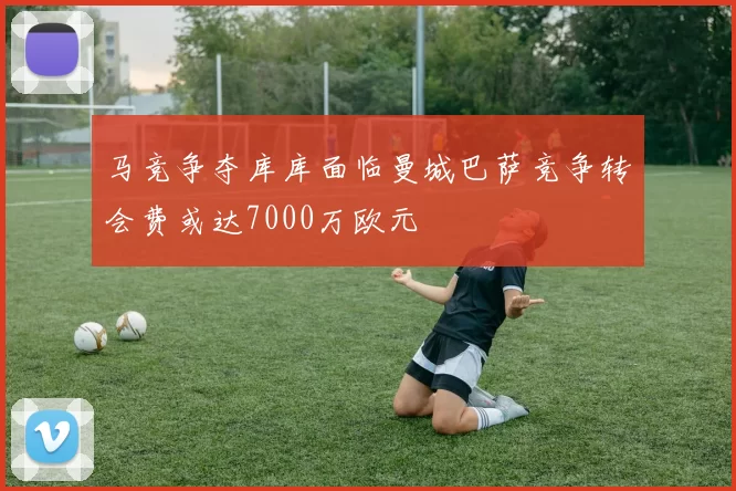 马竞争夺库库面临曼城巴萨竞争转会费或达7000万欧元