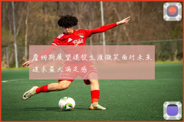 詹姆斯展望退役生涯微笑面对未来追求最大满足感