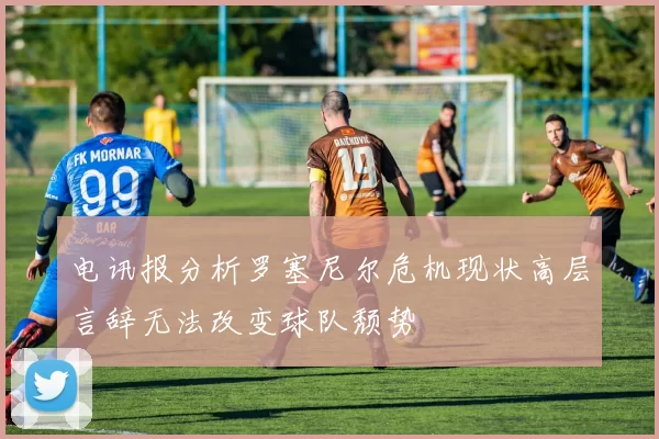 电讯报分析罗塞尼尔危机现状高层言辞无法改变球队颓势