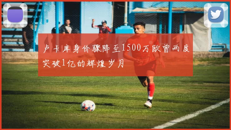 卢卡库身价骤降至1500万欧曾两度突破1亿的辉煌岁月