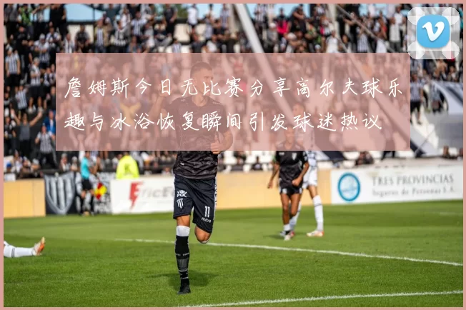 詹姆斯今日无比赛分享高尔夫球乐趣与冰浴恢复瞬间引发球迷热议