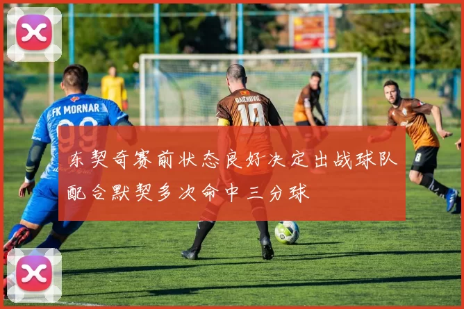 东契奇赛前状态良好决定出战球队配合默契多次命中三分球