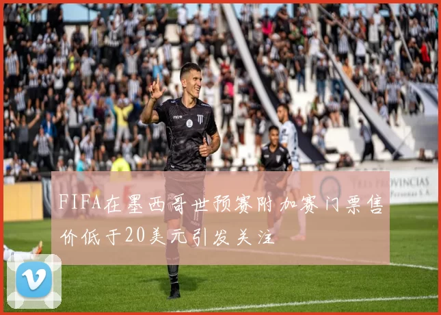 FIFA在墨西哥世预赛附加赛门票售价低于20美元引发关注