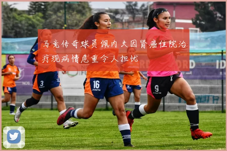 马竞传奇球员佩内夫因肾癌住院治疗现病情危重令人担忧