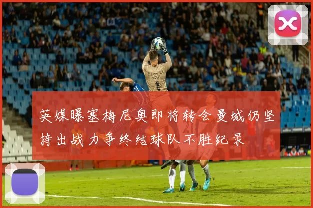 英媒曝塞梅尼奥即将转会曼城仍坚持出战力争终结球队不胜纪录