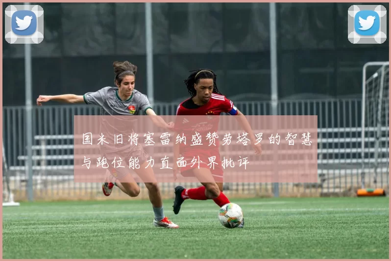 国米旧将塞雷纳盛赞劳塔罗的智慧与跑位能力直面外界批评