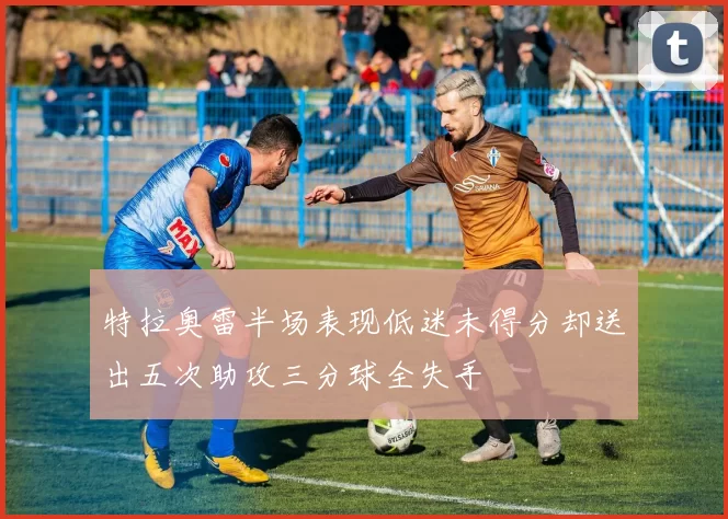 特拉奥雷半场表现低迷未得分却送出五次助攻三分球全失手