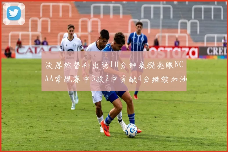 淡厚然替补出场10分钟表现亮眼NCAA常规赛中3投2中贡献4分继续加油
