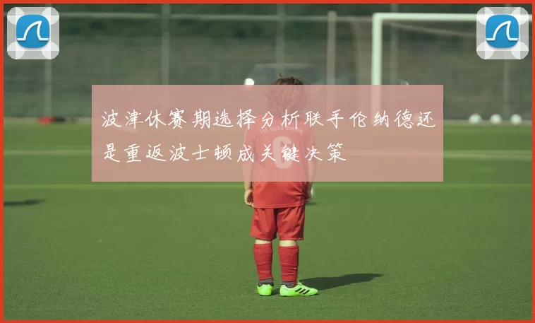 波津休赛期选择分析联手伦纳德还是重返波士顿成关键决策