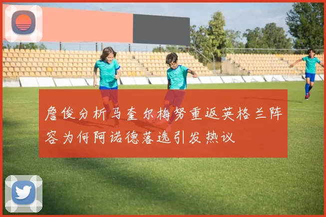 詹俊分析马奎尔梅努重返英格兰阵容为何阿诺德落选引发热议