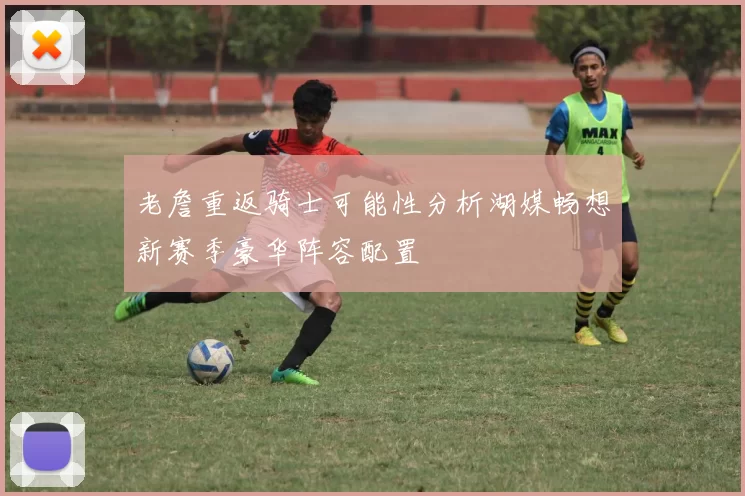 老詹重返骑士可能性分析湖媒畅想新赛季豪华阵容配置