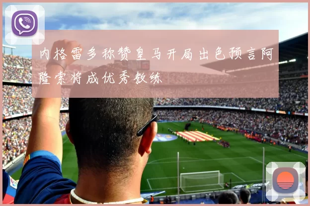 内格雷多称赞皇马开局出色预言阿隆索将成优秀教练