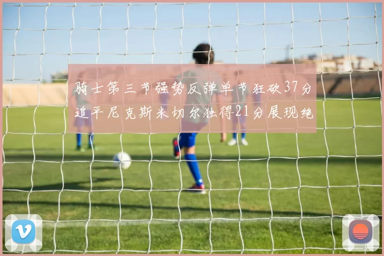 骑士第三节强势反弹单节狂砍37分追平尼克斯米切尔独得21分展现绝佳状态