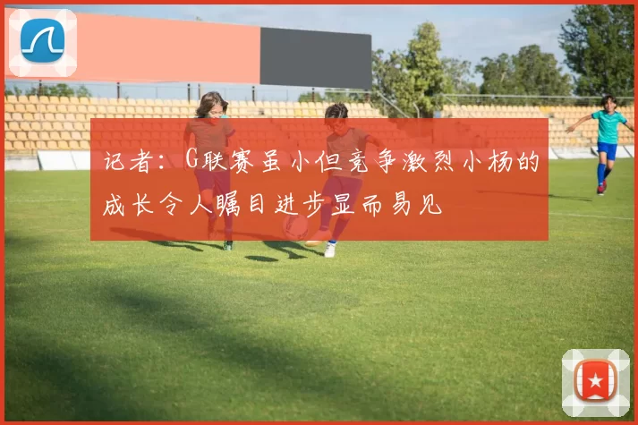 记者：G联赛虽小但竞争激烈小杨的成长令人瞩目进步显而易见
